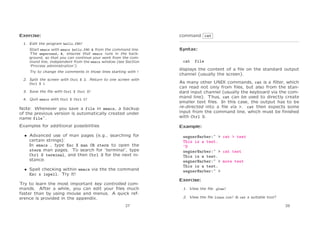Exercise:

command cat

1. Edit the program hello.f90!
Start emacs with emacs hello.f90 & from the command line.
The ampersand, &, ensures that emacs runs in the background, so that you can continue your work from the command line, independent from the emacs window (see Section
‘Process administration’).
Try to change the comments in those lines starting with !
2. Split the screen with Ctrl X 2. Return to one screen with
Ctrl X 1

Syntax:
cat

file

displays the content of a ﬁle on the standard output
channel (usually the screen).

Note: Whenever you save a file in emacs, a backup
of the previous version is automatically created under
name file˜.

As many other UNIX commands, cat is a ﬁlter, which
can read not only from ﬁles, but also from the standard input channel (usually the keyboard via the command line). Thus, cat can be used to directly create
smaller text ﬁles. In this case, the output has to be
re-directed into a ﬁle via >. cat then expects some
input from the command line, which must be ﬁnished
with Ctrl D.

Examples for additional possibilities

Example:

3. Save the ﬁle with Ctrl X Ctrl S!
4. Quit emacs with Ctrl X Ctrl C!

• Advanced use of man pages (e.g., searching for
certain strings):
In emacs , type Esc X man CR xterm to open the
xterm man pages. To search for ‘terminal’, type
Ctrl S terminal, and then Ctrl S for the next instance.
• Spell checking within emacs via the the command
Esc x ispell. Try it!
Try to learn the most important key controlled commands. After a while, you can edit your ﬁles much
faster than by using mouse and menus. A quick reference is provided in the appendix.
27

wegner@arber:~ > cat > test
This is a test.
^D
wegner@arber:~ > cat test
This is a test.
wegner@arber:~ > more test
This is a test.
wegner@arber:~ >
Exercise:
1. View the ﬁle .plan!
2. View the ﬁle linux.txt! Is cat a suitable tool?
28

 