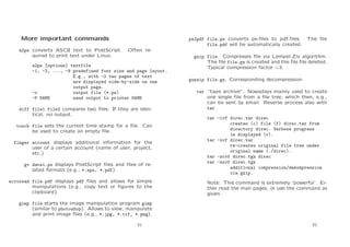 More important commands
a2ps converts ASCII text to PostScript.
quired to print text under Linux.

ps2pdf file.ps converts ps-ﬁles to pdf-ﬁles.
file.pdf will be automatically created.

The ﬁle

Often re-

a2ps [options] textfile
-1, -2, ..., -9 predefined font size and page layout.
E.g., with -2 two pages of text
are displayed side-by-side on one
output page.
-o
output file (*.ps)
-P NAME
send output to printer NAME
diff file1 file2 compares two ﬁles. If they are identical, no output.
touch file sets the current time stamp for a ﬁle. Can
be used to create an empty ﬁle.
finger account displays additional information for the
user of a certain account (name of user, project,
etc.)
gv datei.ps displays PostScript ﬁles and ﬁles of related formats (e.g., *.eps, *.pdf).
acroread file.pdf displays pdf ﬁles and allows for simple
manipulations (e.g., copy text or ﬁgures to the
clipboard).

gzip file. Compresses ﬁle via Lempel-Ziv algorithm.
The ﬁle file.gz is created and the ﬁle ﬁle deleted.
Typical compression factor ∼3.
gunzip file.gz. Corresponding decompression.
tar “tape archive”. Nowadays mainly used to create
one single ﬁle from a ﬁle tree, which then, e.g.,
can be sent by email. Reverse process also with
tar.
tar -cvf direc.tar direc
creates (c) file (f) direc.tar from
directory direc. Verbose progress
is displayed (v).
tar -xvf direc.tar
re-creates original file tree under
original name (./direc).
tar -zcvf direc.tgz direc
tar -zxvf direc.tgz
additional compression/dekompression
via gzip.
Note: This command is extremely ‘powerful’. Either read the man pages, or use the command as
given.

gimp file starts the image manipulation program gimp
(similar to photoshop). Allows to view, manipulate
and print image ﬁles (e.g., *.jpg, *.tif, *.png).
31

32

 