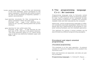 locate search expression. Lists all ﬁles and directories
in the local database, which correspond to the
search expression. Extremely well suited to search
for ﬁles (if the database is frequently updated →
system administrator)
find searches recursively for ﬁles corresponding to
search expression within the given path.
Example: find . -name ‘*.txt’ searches recursively for all *.txt ﬁles, starting within the current
directory.
grep searches for text within given ﬁles.
Example: grep ‘test’ ../*.f90 searches for the
text test in all *.f90 ﬁles in the parent directory.
The most important option is [-i], which forces
grep to ignore any distinction between upper and
lower case.

5 The programming
C++: An overview

language

Programming languages allow to formulate certain
problems or algorithms by means of particular syntactic rules. Such a program can be ‘translated’ by dedicated programs (interpreter, compiler) into machinereadable code and then executed by the computer.
Historically, various programming languages of diﬀerent complexity have been established, where this complexity was and is determined by the progress in computer science/hardware and the intended application.
The approach for solving a certain problem can be
discriminated by diﬀerent programming paradigms.

Procedural and object-oriented
programming
Procedural programming
The emphasis is on the used algorithm. A program
consists of a hierarchic dissection of the problem into
functional units.
Data and functions are separated, and data are publicly accessible.
Programming languages: C, Fortran77, Pascal, ...
33

34

 