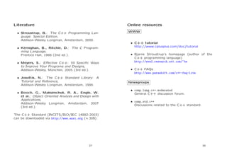 Literature

Online resources

• Stroustrup, B.: The C++ Programming Language: Special Edition,
Addison-Wesley Longman, Amsterdam, 2000.
• Kernighan, B., Ritchie, D.: The C Programming Language,
Prentice Hall, 1988 (2nd ed.).
• Meyers, S.: Eﬀective C++: 55 Speciﬁc Ways
to Improve Your Programs and Designs,
Addison-Wesley, M¨nchen, 2005 (3rd ed.).
u
• Josuttis, N.: The C++ Standard Library: A
Tutorial and Reference,
Addison-Wesley Longman, Amsterdam, 1999.
• Booch, G., Maksimchuk, R. A., Engle, W.
et al.: Object Oriented Analysis and Design with
Applications,
Addison-Wesley Longman, Amsterdam, 2007
(3rd ed.).

WWW

• C++ tutorial
http://www.cplusplus.com/doc/tutorial
• Bjarne Stroustrup’s homepage (author of the
C++ programming language)
http://www2.research.att.com/~bs
• C++ FAQs
http://www.parashift.com/c++-faq-lite
Newsgroups
• comp.lang.c++.moderated
General C++ discussion forum.
• comp.std.c++
Discussions related to the C++ standard.

The C++ Standard (INCITS/ISO/IEC 14882-2003)
can be downloaded via http://www.ansi.org (≈ 30$).

37

38

 