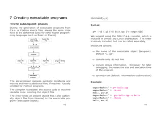 7 Creating executable programs

command g++

Three subsequent phases

Syntax:

During the generation of executable programs from
C++ or Fortran source ﬁles, always the same steps
have to be performed (also for other higher programming languages such as Basic or Pascal).
source file
*.cpp / *.f90

header file
*.h

-o the name of the executable object (program).
Default ‘a.out’.

compiler

object file
*.o

We suggest using the GNU C++ compiler, which is
included in almost any Linux distribution. The linker
is already included, but can be called separately.
Important options:

pre-processor

object file
*.o

g++ [-c] [-g] [-O] file.cpp [-o outputfile]

object file
*.o

program library
*.a

-c compile only, do not link.
-g include debug information. Necessary for later
debugging. Increases the size and execution time
of the program.

linker

-O optimization (default: intermediate optimization)

executable
program

The pre-processor replaces symbolic constants and
macros and inserts additional ﬁles, if required. Usually
omitted for Fortran programs.
The compiler ‘translates’ the source code to machine
readable code, creating the object ﬁles.
The linker binds all present object ﬁles (and, optionally, object ﬁles from libraries) to the executable program (executable object).
43

Example:
wegner@arber:~
wegner@arber:~
Hello, world!
wegner@arber:~
wegner@arber:~
Hello, world!

> g++ hello.cpp
> ./a.out
> g++ hello.cpp -o hello
> ./hello
44

 