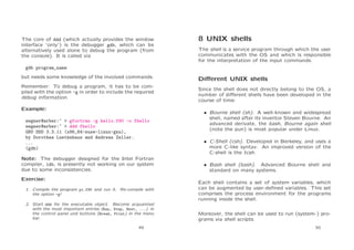 The core of ddd (which actually provides the window
interface ‘only’) is the debugger gdb, which can be
alternatively used alone to debug the program (from
the console). It is called via

8 UNIX shells
The shell is a service program through which the user
communicates with the OS and which is responsible
for the interpretation of the input commands.

gdb program_name
but needs some knowledge of the involved commands.
Remember: To debug a program, it has to be compiled with the option -g in order to include the required
debug information.
Example:
wegner@arber:~ > gfortran -g hello.f90 -o fhello
wegner@arber:~ > ddd fhello
GNU DDD 3.3.11 (x86_64-suse-linux-gnu),
by Dorothea Luetkehaus and Andreas Zeller.
...
(gdb)
Note: The debugger designed for the Intel Fortran
compiler, idb, is presently not working on our system
due to some inconsistencies.
Exercise:
1. Compile the program pi.f90 and run it. Re-compile with
the option -g!
2. Start ddd for the executable object. Become acquainted
with the most important entries (Run, Step, Next, ...) in
the control panel und buttons (Break, Print) in the menu
bar.
49

Diﬀerent UNIX shells
Since the shell does not directly belong to the OS, a
number of diﬀerent shells have been developed in the
course of time:
• Bourne shell (sh). A well-known and widespread
shell, named after its inventor Steven Bourne. An
advanced derivate, the bash, Bourne again shell
(note the pun) is most popular under Linux.
• C-Shell (csh). Developed in Berkeley, and uses a
more C-like syntax. An improved version of the
C-shell is the tcsh.
• Bash shell (bash). Advanced Bourne shell and
standard on many systems.
Each shell contains a set of system variables, which
can be augmented by user-deﬁned variables. This set
comprises the process environment for the programs
running inside the shell.
Moreover, the shell can be used to run (system-) programs via shell scripts.
50

 