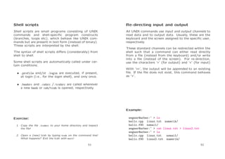 Shell scripts

Re-directing input and output

Shell scripts are small programs consisting of UNIX
commands and shell-speciﬁc program constructs
(branches, loops etc), which behave like UNIX commands but are present in text form (instead of binary).
These scripts are interpreted by the shell.

All UNIX commands use input and output channels to
read data and to output data. Usually, these are the
keyboard and the screen assigned to the speciﬁc user,
respectively.

The syntax of shell scripts diﬀers (considerably) from
shell to shell.
Some shell scripts are automatically called under certain conditions:
• .profile and/or .login are executed, if present,
at login (i.e., for the login shell), and only once.

These standard channels can be redirected within the
shell such that a command can either read directly
from a ﬁle (instead from the keyboard) and/or write
into a ﬁle (instead of the screen). For re-direction,
use the characters ‘>’ (for output) and ‘<’ (for input)
With ‘>>’, the output will be appended to an existing
ﬁle. If the ﬁle does not exist, this command behaves
as ‘>’.

• .bashrc and .cshrc /.tcshrc are called whenever
a new bash or csh/tcsh is opened, respectively.

Example:
Exercise:
1. Copy the ﬁle .tcshrc to your home directory and inspect
the ﬁle!
2. Open a (new) tcsh by typing tcsh on the command line!
What happens? Exit the tcsh with exit!
51

wegner@arber:~ > ls
hello.cpp linux.txt numerik/
hello.f90 nsmail/
wegner@arber:~ > cat linux.txt > linux2.txt
wegner@arber:~ > ls
hello.cpp linux.txt
nsmail/
hello.f90 linux2.txt numerik/
52

 