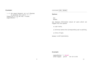 Example:

command who, whoami

----> Ihr neues Passwort ist in 5 Minuten
im gesamten Pool aktiv! <----Connection to 141.84.136.1 closed.
wegner@arber:~ >

Syntax:
who
whoami
who displays information about all users which are
logged into the system
• user name,
• terminal where the corresponding user is working,
• time of login.
whoami is self-explanatory.

Example:
wegner@arber:~ > whoami
arber!wegner
pts/5
Oct 20 12:45
9

10

 