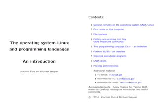Contents:
1 General remarks on the operating system UNIX/Linux
2 First steps at the computer
3 File systems
4 Editing and printing text ﬁles
More important commands

The operating system Linux

5 The programming language C++ - an overview

and programming languages

6 Fortran 90/95 - an overview
7 Creating executable programs

An introduction

8 UNIX-shells
9 Process administration
Additional material

Joachim Puls and Michael Wegner

• vi basics: vi brief.pdf
• reference for vi: vi reference.pdf
• reference for emacs: emacs reference.pdf
Acknowledgements. Many thanks to Tadziu Hoﬀmann for carefully reading the manuscript and useful
comments.
c

2010, Joachim Puls & Michael Wegner

 