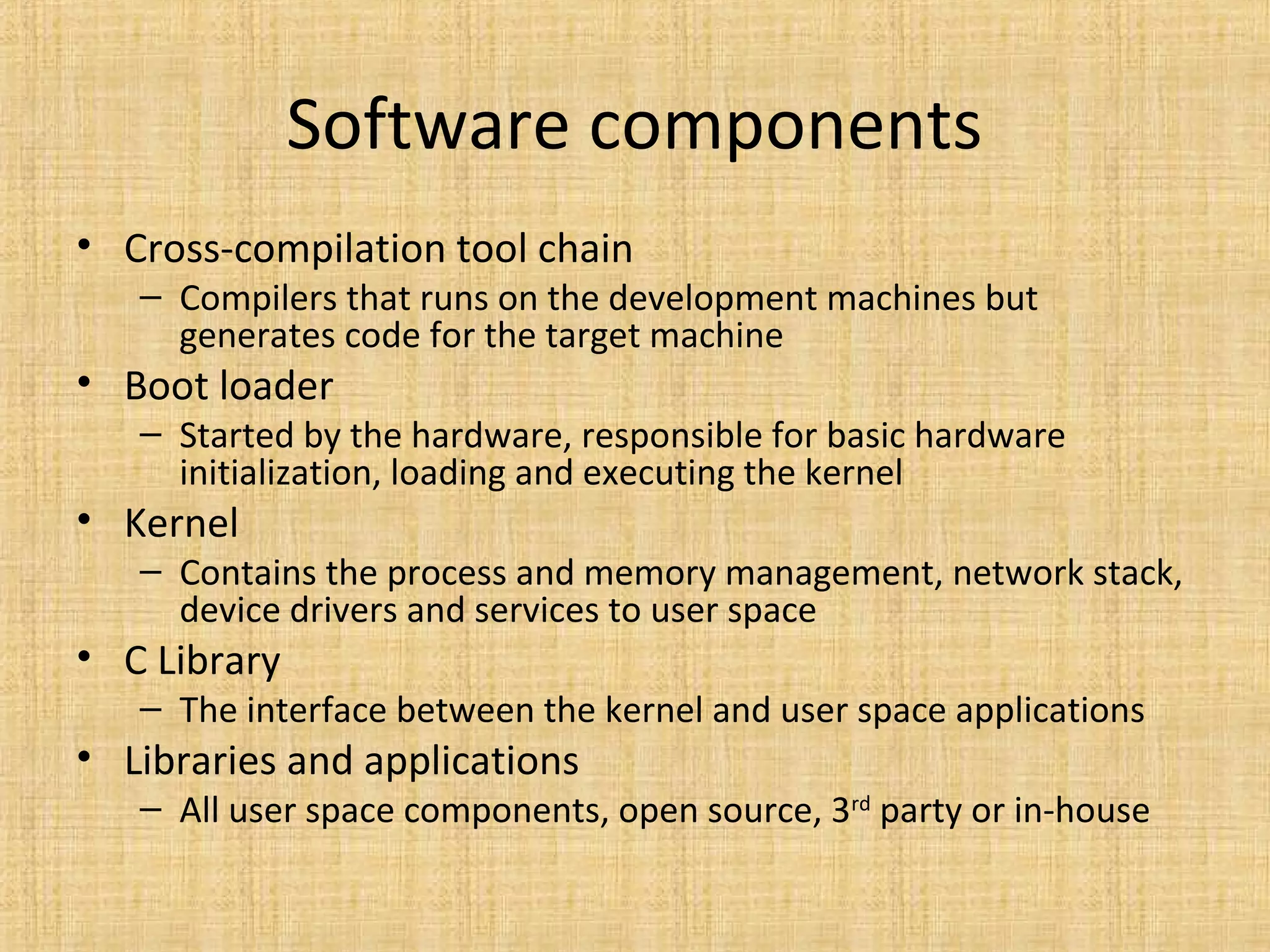 Software components
• Cross-compilation tool chain
   – Compilers that runs on the development machines but
     generates code for the target machine
• Boot loader
   – Started by the hardware, responsible for basic hardware
     initialization, loading and executing the kernel
• Kernel
   – Contains the process and memory management, network stack,
     device drivers and services to user space
• C Library
   – The interface between the kernel and user space applications
• Libraries and applications
   – All user space components, open source, 3rd party or in-house
 