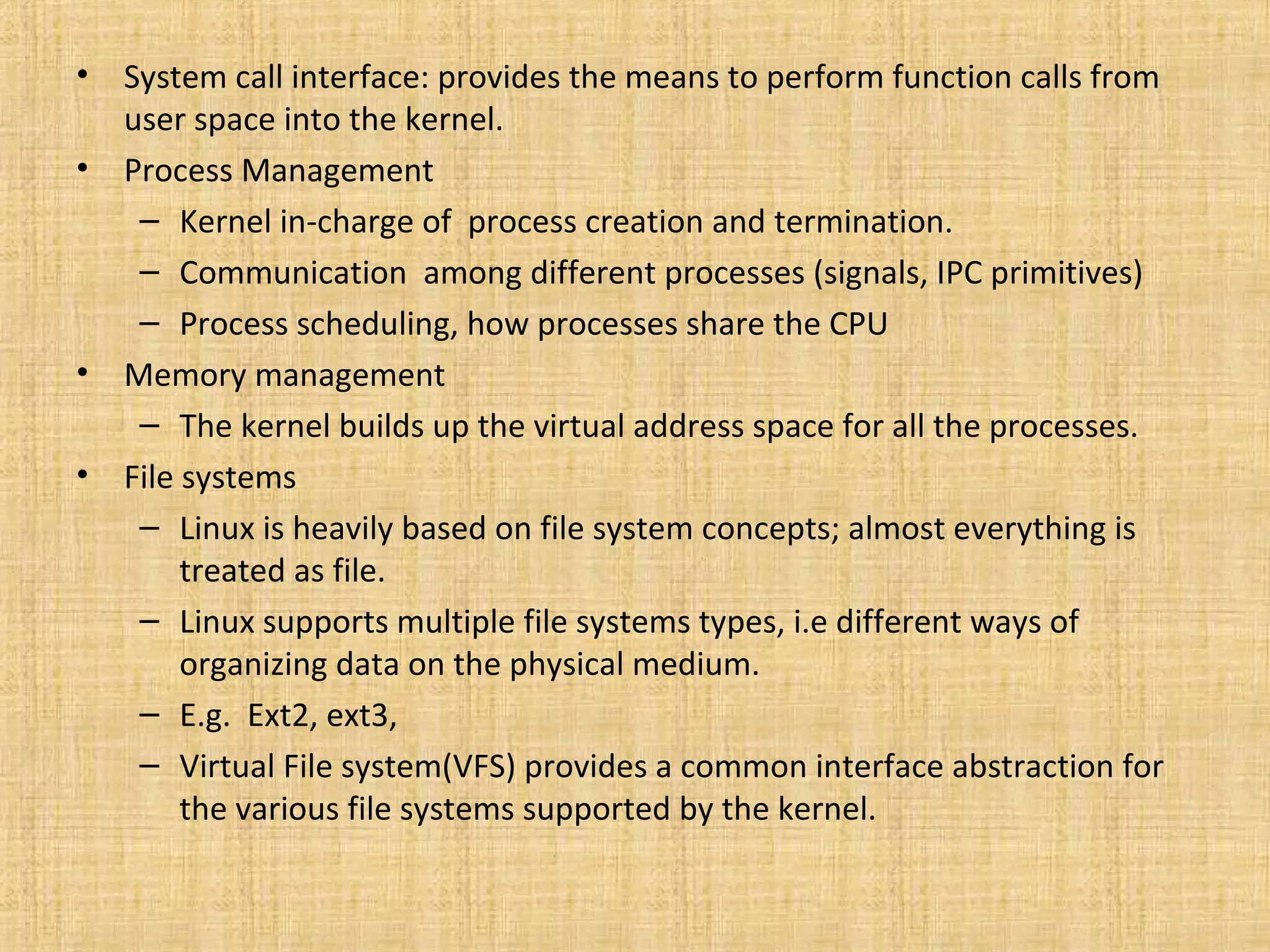 •   System call interface: provides the means to perform function calls from
    user space into the kernel.
•   Process Management
     – Kernel in-charge of process creation and termination.
     – Communication among different processes (signals, IPC primitives)
     – Process scheduling, how processes share the CPU
•   Memory management
     – The kernel builds up the virtual address space for all the processes.
•   File systems
     – Linux is heavily based on file system concepts; almost everything is
         treated as file.
     – Linux supports multiple file systems types, i.e different ways of
         organizing data on the physical medium.
     – E.g. Ext2, ext3,
     – Virtual File system(VFS) provides a common interface abstraction for
         the various file systems supported by the kernel.
 