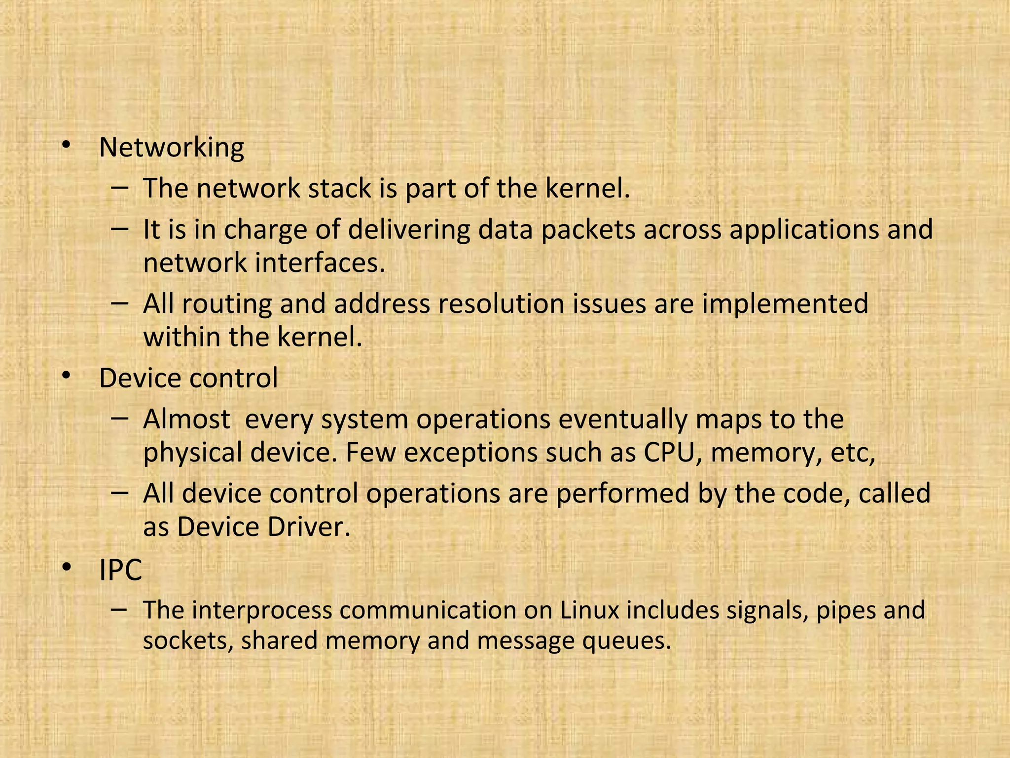 • Networking
   – The network stack is part of the kernel.
   – It is in charge of delivering data packets across applications and
     network interfaces.
   – All routing and address resolution issues are implemented
     within the kernel.
• Device control
   – Almost every system operations eventually maps to the
     physical device. Few exceptions such as CPU, memory, etc,
   – All device control operations are performed by the code, called
     as Device Driver.
• IPC
    – The interprocess communication on Linux includes signals, pipes and
      sockets, shared memory and message queues.
 