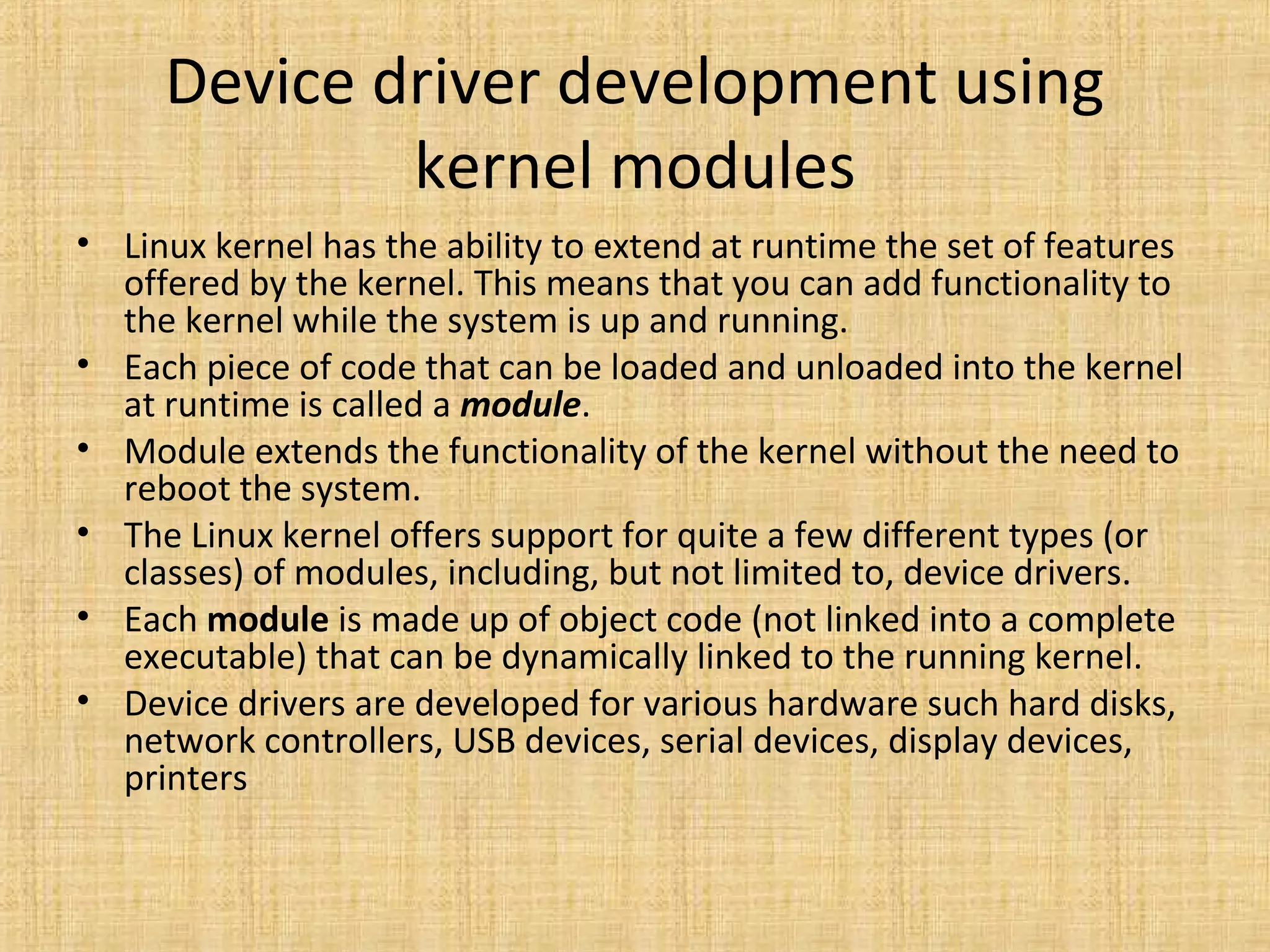 Device driver development using
             kernel modules
• Linux kernel has the ability to extend at runtime the set of features
  offered by the kernel. This means that you can add functionality to
  the kernel while the system is up and running.
• Each piece of code that can be loaded and unloaded into the kernel
  at runtime is called a module.
• Module extends the functionality of the kernel without the need to
  reboot the system.
• The Linux kernel offers support for quite a few different types (or
  classes) of modules, including, but not limited to, device drivers.
• Each module is made up of object code (not linked into a complete
  executable) that can be dynamically linked to the running kernel.
• Device drivers are developed for various hardware such hard disks,
  network controllers, USB devices, serial devices, display devices,
  printers
 