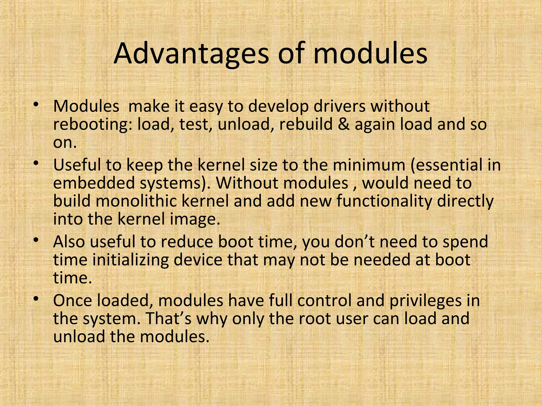 Advantages of modules
• Modules make it easy to develop drivers without
  rebooting: load, test, unload, rebuild & again load and so
  on.
• Useful to keep the kernel size to the minimum (essential in
  embedded systems). Without modules , would need to
  build monolithic kernel and add new functionality directly
  into the kernel image.
• Also useful to reduce boot time, you don’t need to spend
  time initializing device that may not be needed at boot
  time.
• Once loaded, modules have full control and privileges in
  the system. That’s why only the root user can load and
  unload the modules.
 