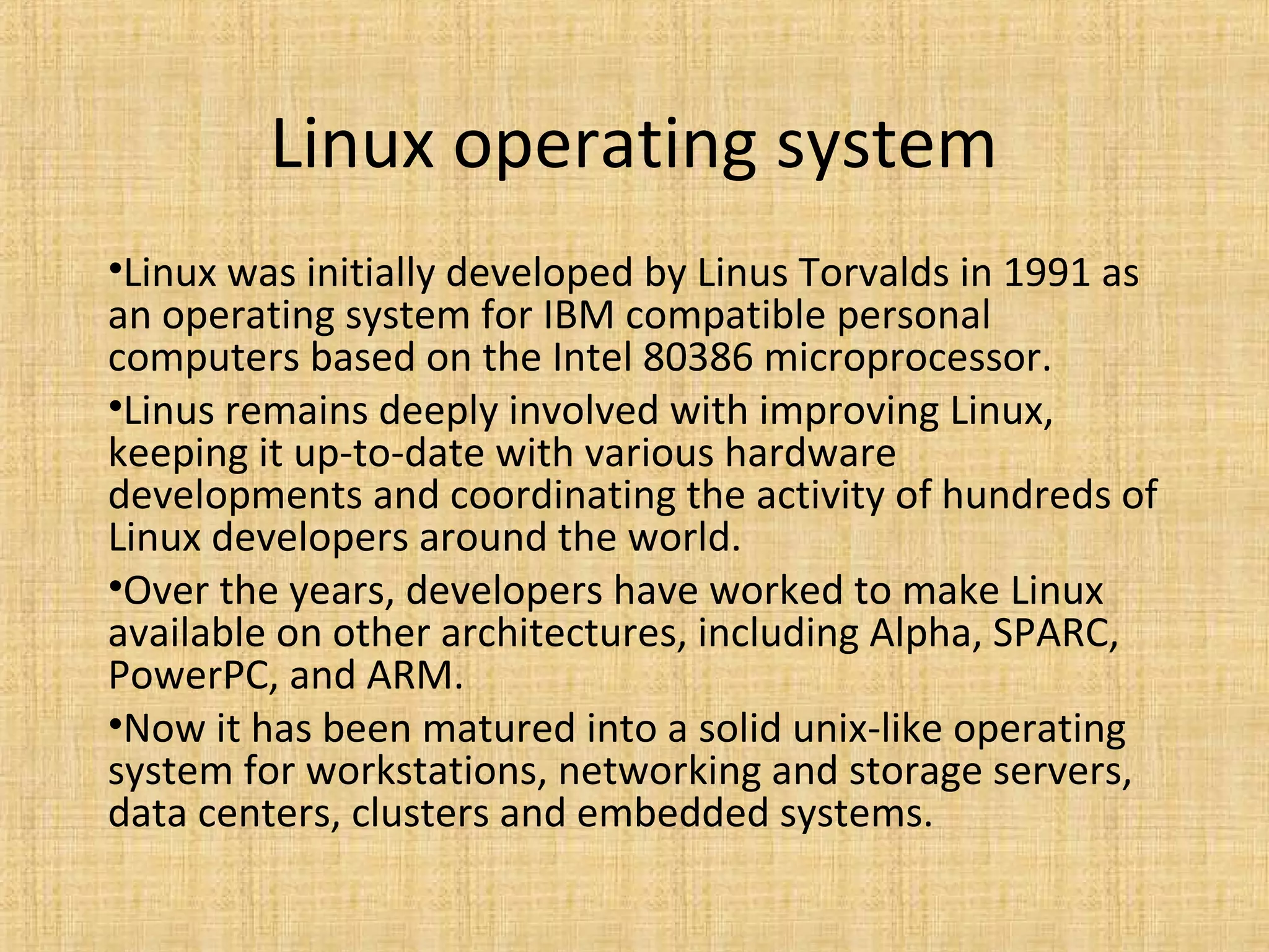 Linux operating system
•Linux was initially developed by Linus Torvalds in 1991 as
an operating system for IBM compatible personal
computers based on the Intel 80386 microprocessor.
•Linus remains deeply involved with improving Linux,
keeping it up-to-date with various hardware
developments and coordinating the activity of hundreds of
Linux developers around the world.
•Over the years, developers have worked to make Linux
available on other architectures, including Alpha, SPARC,
PowerPC, and ARM.
•Now it has been matured into a solid unix-like operating
system for workstations, networking and storage servers,
data centers, clusters and embedded systems.
 