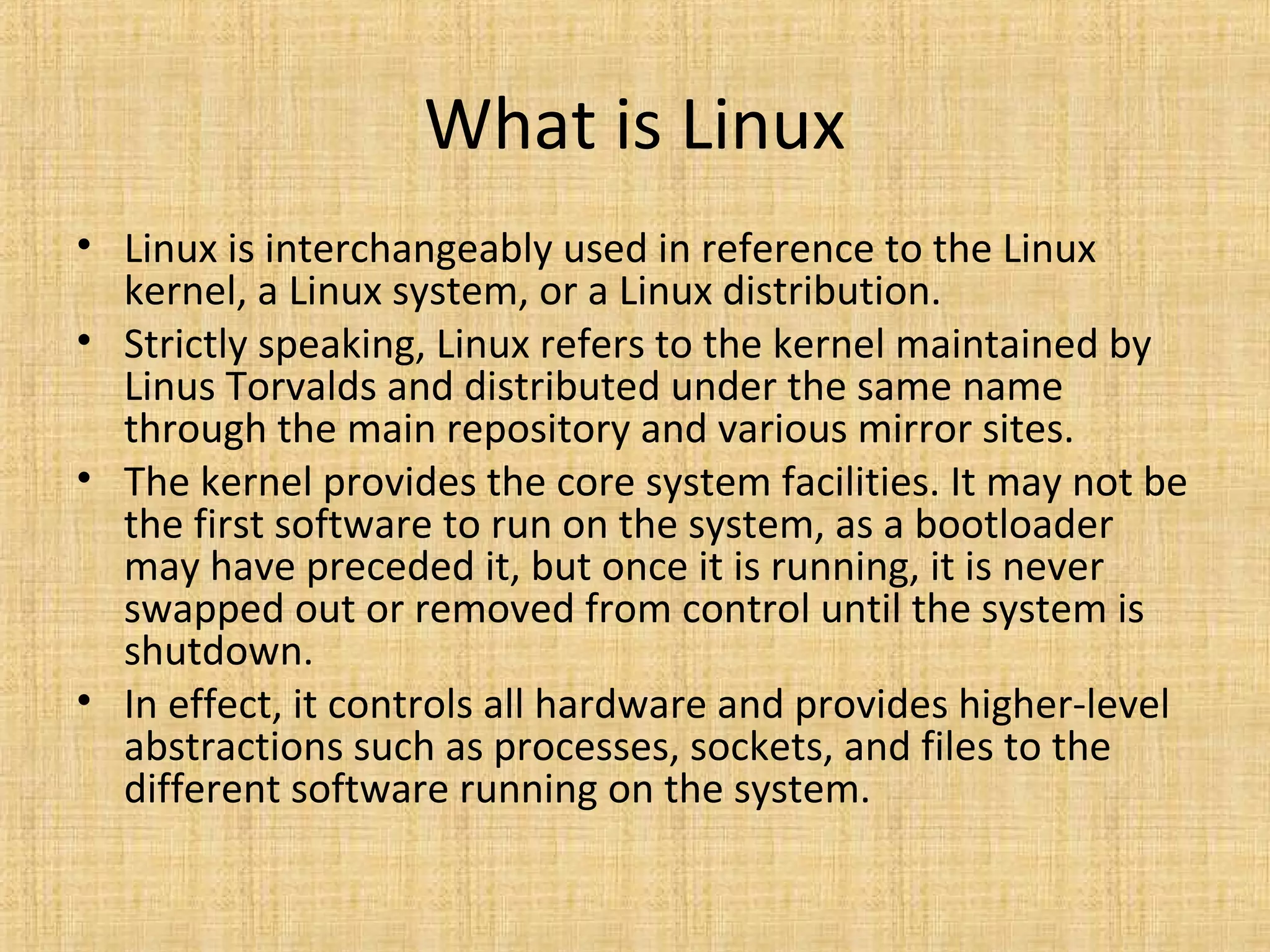 What is Linux
• Linux is interchangeably used in reference to the Linux
  kernel, a Linux system, or a Linux distribution.
• Strictly speaking, Linux refers to the kernel maintained by
  Linus Torvalds and distributed under the same name
  through the main repository and various mirror sites.
• The kernel provides the core system facilities. It may not be
  the first software to run on the system, as a bootloader
  may have preceded it, but once it is running, it is never
  swapped out or removed from control until the system is
  shutdown.
• In effect, it controls all hardware and provides higher-level
  abstractions such as processes, sockets, and files to the
  different software running on the system.
 