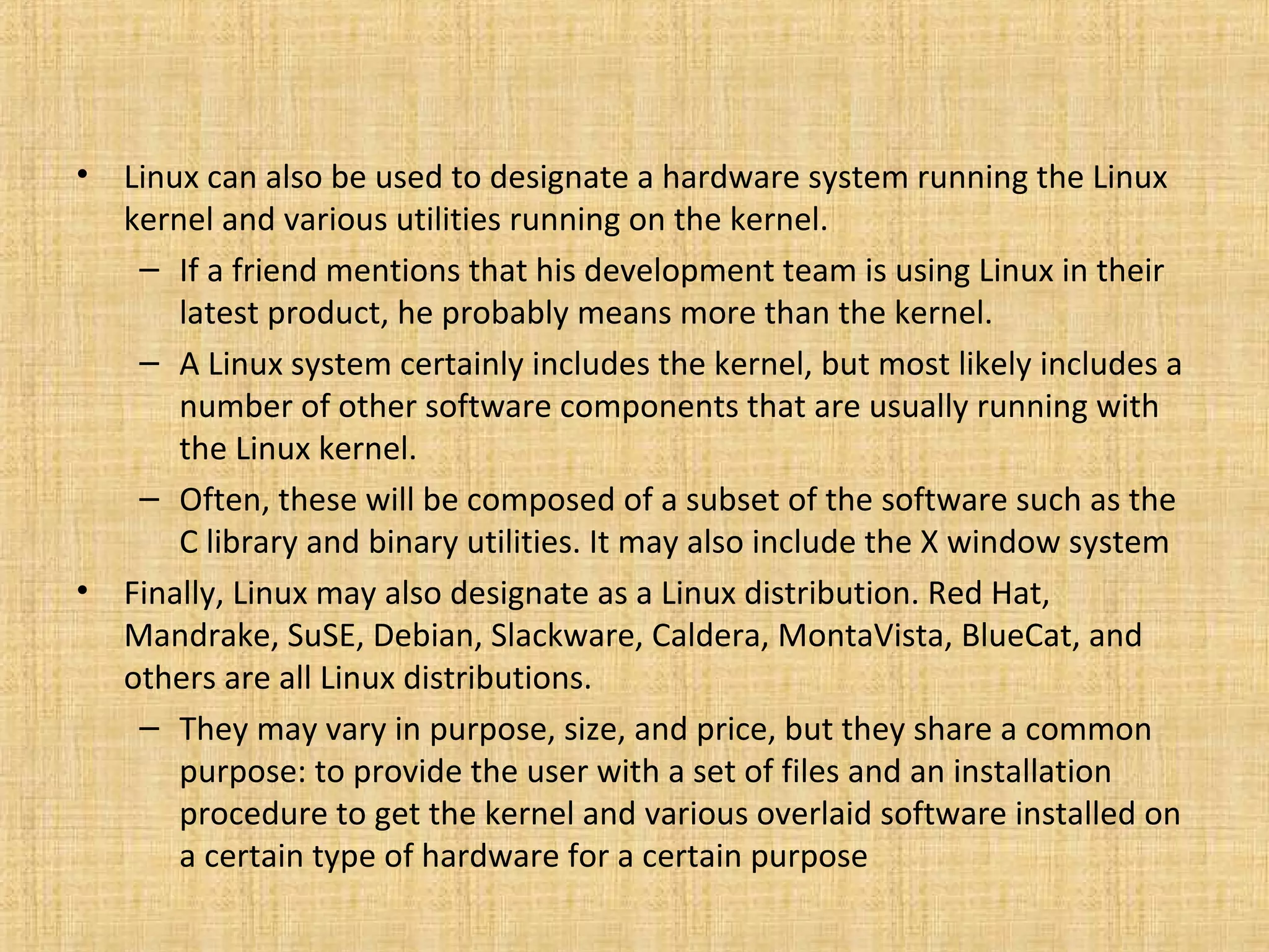 •   Linux can also be used to designate a hardware system running the Linux
    kernel and various utilities running on the kernel.
     – If a friend mentions that his development team is using Linux in their
        latest product, he probably means more than the kernel.
     – A Linux system certainly includes the kernel, but most likely includes a
        number of other software components that are usually running with
        the Linux kernel.
     – Often, these will be composed of a subset of the software such as the
        C library and binary utilities. It may also include the X window system
•   Finally, Linux may also designate as a Linux distribution. Red Hat,
    Mandrake, SuSE, Debian, Slackware, Caldera, MontaVista, BlueCat, and
    others are all Linux distributions.
     – They may vary in purpose, size, and price, but they share a common
        purpose: to provide the user with a set of files and an installation
        procedure to get the kernel and various overlaid software installed on
        a certain type of hardware for a certain purpose
 