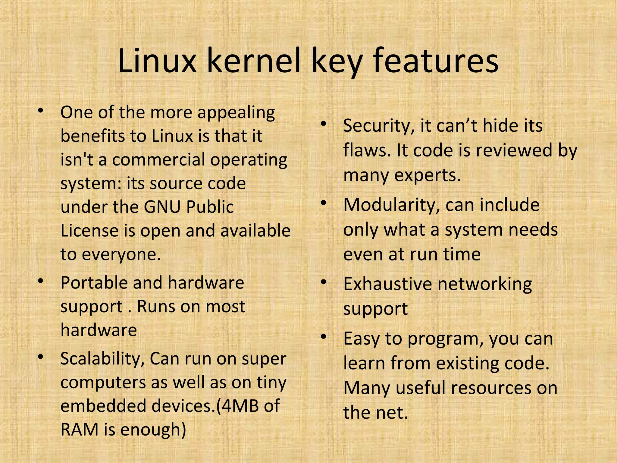 Linux kernel key features
• One of the more appealing
                                  • Security, it can’t hide its
  benefits to Linux is that it
  isn't a commercial operating      flaws. It code is reviewed by
  system: its source code           many experts.
  under the GNU Public            • Modularity, can include
  License is open and available     only what a system needs
  to everyone.                      even at run time
• Portable and hardware           • Exhaustive networking
  support . Runs on most            support
  hardware                        • Easy to program, you can
• Scalability, Can run on super     learn from existing code.
  computers as well as on tiny      Many useful resources on
  embedded devices.(4MB of          the net.
  RAM is enough)
 