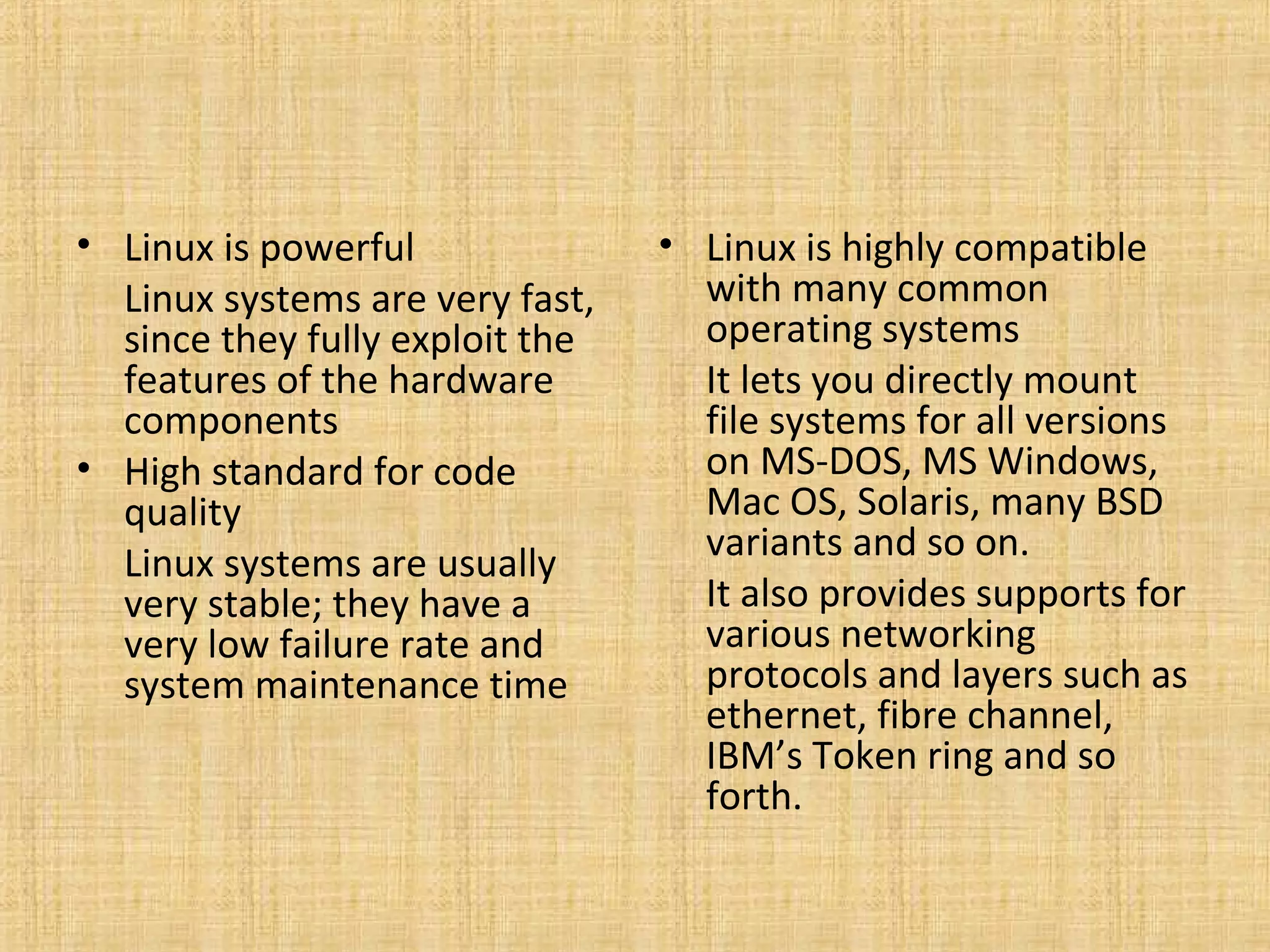 • Linux is powerful              • Linux is highly compatible
  Linux systems are very fast,     with many common
  since they fully exploit the     operating systems
  features of the hardware         It lets you directly mount
  components                       file systems for all versions
• High standard for code           on MS-DOS, MS Windows,
  quality                          Mac OS, Solaris, many BSD
                                   variants and so on.
  Linux systems are usually
  very stable; they have a         It also provides supports for
  very low failure rate and        various networking
  system maintenance time          protocols and layers such as
                                   ethernet, fibre channel,
                                   IBM’s Token ring and so
                                   forth.
 