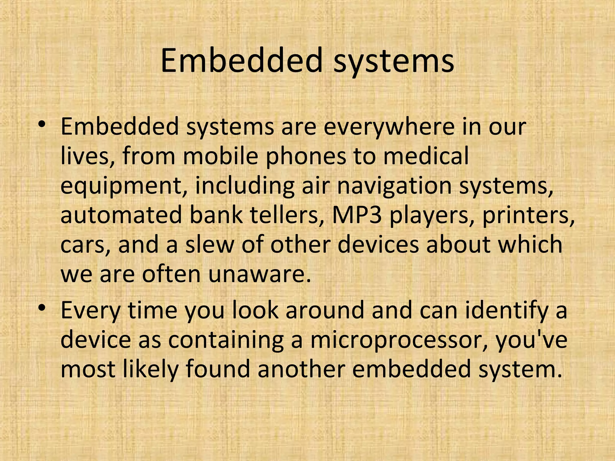 Embedded systems
• Embedded systems are everywhere in our
  lives, from mobile phones to medical
  equipment, including air navigation systems,
  automated bank tellers, MP3 players, printers,
  cars, and a slew of other devices about which
  we are often unaware.
• Every time you look around and can identify a
  device as containing a microprocessor, you've
  most likely found another embedded system.
 