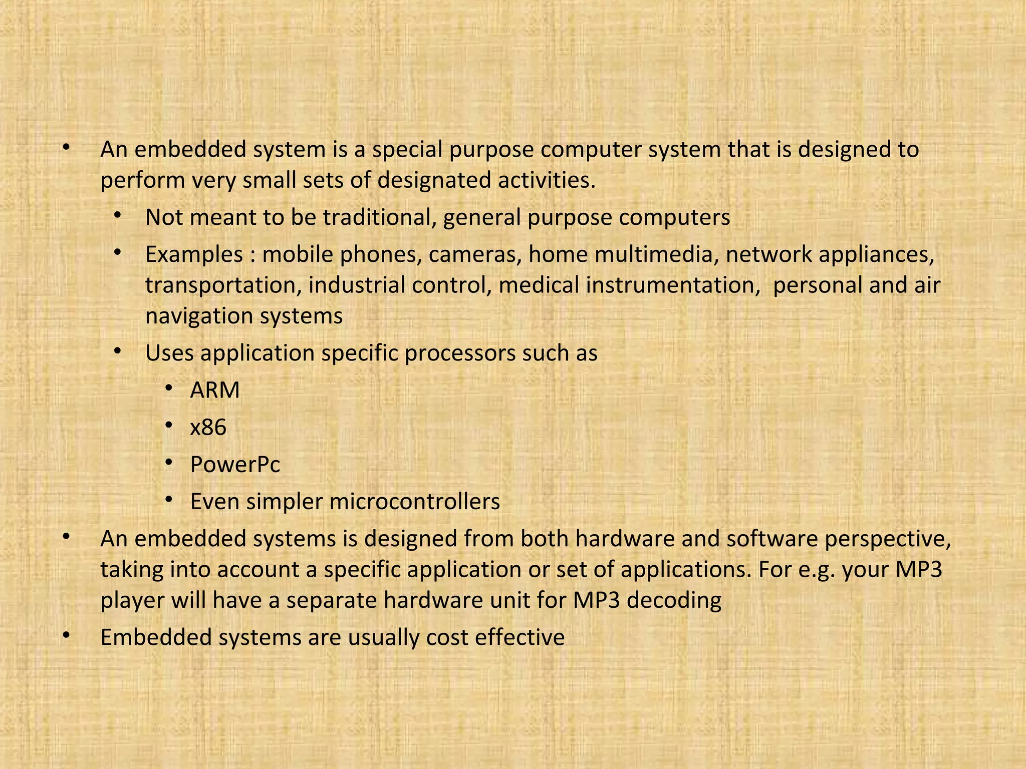 •   An embedded system is a special purpose computer system that is designed to
    perform very small sets of designated activities.
     • Not meant to be traditional, general purpose computers
     • Examples : mobile phones, cameras, home multimedia, network appliances,
        transportation, industrial control, medical instrumentation, personal and air
        navigation systems
     • Uses application specific processors such as
          • ARM
          • x86
          • PowerPc
          • Even simpler microcontrollers
•   An embedded systems is designed from both hardware and software perspective,
    taking into account a specific application or set of applications. For e.g. your MP3
    player will have a separate hardware unit for MP3 decoding
•   Embedded systems are usually cost effective
 