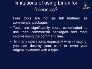 limitations of using Linux for
              forensics?
–   Free tools are not as full featured as
    commercial packages.
–   Tools are significantly more complicated to
    use than commercial packages and most
    involve using the command line.
–    In many operations, especially when imaging,
    you can destroy your work or even your
    original evidence with a typo.
 
