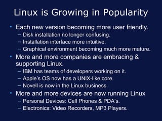 Linux is Growing in Popularity
• Each new version becoming more user friendly.
  – Disk installation no longer confusing.
  – Installation interface more intuitive.
  – Graphical environment becoming much more mature.
• More and more companies are embracing &
  supporting Linux.
  – IBM has teams of developers working on it.
  – Apple’s OS now has a UNIX-like core.
  – Novell is now in the Linux business.
• More and more devices are now running Linux
  – Personal Devices: Cell Phones & PDA’s.
  – Electronics: Video Recorders, MP3 Players.
 
