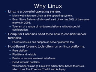 Why Linux
• Linux is a powerful operating system.
   – Many web sites use Linux as the operating system.
   – Even Steve Ballmer of Microsoft said Linux has 60% of the server
     market in 2008.
   – Tolerant of a range of hardware platforms without special
     configuration.
• Computer Forensics need to be able to consider server
  forensics.
   – Forensic issues can happen on server platforms too.
• Host-Based forensic tools often run on linux platforms.
   –   Free platform
   –   Flexible and reliable
   –   Easier to access low-level interfaces
   –   Good forensic qualities.
   –   Will consider Caine (a Linux live cd) for host-based forensics,
       which runs The Forensic Toolkit and Autopsy.
 