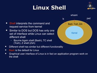 Linux Shell
                                                              whoami
                                                      ls                      pwd
   Shell interprets the command and                        Bash, Tcsh, Zsh
    request service from kernel
   Similar to DOS but DOS has only one
    set of interface while Linux can select                    Kernel
    different shell
     –   Bourne Again shell (Bash), TC shell
         (Tcsh), Z shell (Zsh)
   Different shell has similar but different functionality
   Bash is the default for Linux
   Graphical user interface of Linux is in fact an application program work on
    the shell
 