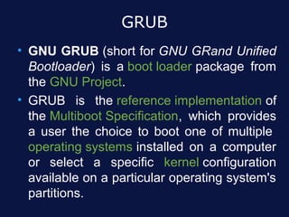 GRUB
• GNU GRUB (short for GNU GRand Unified
  Bootloader) is a boot loader package from
  the GNU Project.
• GRUB is the reference implementation of
  the Multiboot Specification, which provides
  a user the choice to boot one of multiple
  operating systems installed on a computer
  or select a specific kernel configuration
  available on a particular operating system's
  partitions.
 