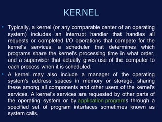 KERNEL
• Typically, a kernel (or any comparable center of an operating
  system) includes an interrupt handler that handles all
  requests or completed I/O operations that compete for the
  kernel's services, a scheduler that determines which
  programs share the kernel's processing time in what order,
  and a supervisor that actually gives use of the computer to
  each process when it is scheduled.
• A kernel may also include a manager of the operating
  system's address spaces in memory or storage, sharing
  these among all components and other users of the kernel's
  services. A kernel's services are requested by other parts of
  the operating system or by application programs through a
  specified set of program interfaces sometimes known as
  system calls.
 