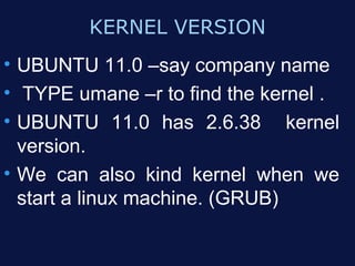 KERNEL VERSION
• UBUNTU 11.0 –say company name
• TYPE umane –r to find the kernel .
• UBUNTU 11.0 has 2.6.38 kernel
  version.
• We can also kind kernel when we
  start a linux machine. (GRUB)
 