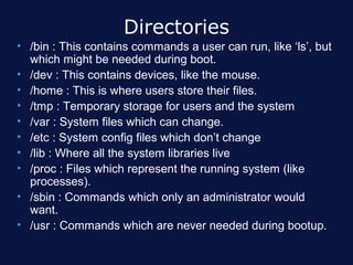 Directories
• /bin : This contains commands a user can run, like ‘ls’, but
  which might be needed during boot.
• /dev : This contains devices, like the mouse.
• /home : This is where users store their files.
• /tmp : Temporary storage for users and the system
• /var : System files which can change.
• /etc : System config files which don’t change
• /lib : Where all the system libraries live
• /proc : Files which represent the running system (like
  processes).
• /sbin : Commands which only an administrator would
  want.
• /usr : Commands which are never needed during bootup.
 