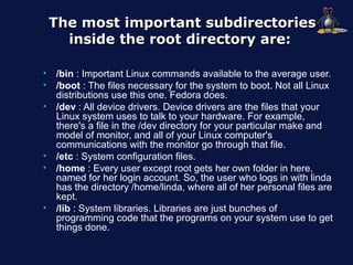 The most important subdirectories
      inside the root directory are:

•   /bin : Important Linux commands available to the average user.
•   /boot : The files necessary for the system to boot. Not all Linux
    distributions use this one. Fedora does.
•   /dev : All device drivers. Device drivers are the files that your
    Linux system uses to talk to your hardware. For example,
    there's a file in the /dev directory for your particular make and
    model of monitor, and all of your Linux computer's
    communications with the monitor go through that file.
•   /etc : System configuration files.
•   /home : Every user except root gets her own folder in here,
    named for her login account. So, the user who logs in with linda
    has the directory /home/linda, where all of her personal files are
    kept.
•   /lib : System libraries. Libraries are just bunches of
    programming code that the programs on your system use to get
    things done.
 