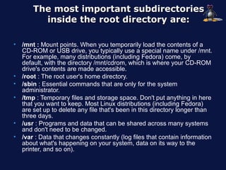 The most important subdirectories
          inside the root directory are:

•   /mnt : Mount points. When you temporarily load the contents of a
    CD-ROM or USB drive, you typically use a special name under /mnt.
    For example, many distributions (including Fedora) come, by
    default, with the directory /mnt/cdrom, which is where your CD-ROM
    drive's contents are made accessible.
•   /root : The root user's home directory.
•   /sbin : Essential commands that are only for the system
    administrator.
•   /tmp : Temporary files and storage space. Don't put anything in here
    that you want to keep. Most Linux distributions (including Fedora)
    are set up to delete any file that's been in this directory longer than
    three days.
•   /usr : Programs and data that can be shared across many systems
    and don't need to be changed.
•   /var : Data that changes constantly (log files that contain information
    about what's happening on your system, data on its way to the
    printer, and so on).
 