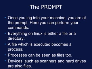 The PROMPT
• Once you log into your machine, you are at
  the prompt. Here you can perform your
  commands.
• Everything on linux is either a file or a
  directory.
• A file which is executed becomes a
  process.
• Processes can be seen as files too.
• Devices, such as scanners and hard drives
  are also files.
 