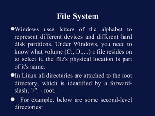 File System
●Windows uses letters of the alphabet to
 represent different devices and different hard
 disk partitions. Under Windows, you need to
 know what volume (C:, D:,...) a file resides on
 to select it, the file's physical location is part
 of it's name.
●In Linux all directories are attached to the root
 directory, which is identified by a forward-
 slash, "/". - root.
● For example, below are some second-level
 directories:
 