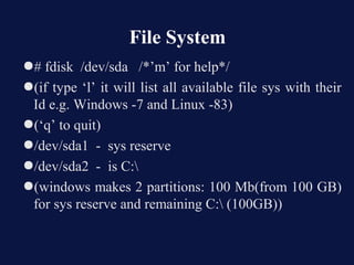 File System
●# fdisk /dev/sda /*’m’ for help*/
●(if type ‘l’ it will list all available file sys with their
 Id e.g. Windows -7 and Linux -83)
●(‘q’ to quit)
●/dev/sda1 - sys reserve
●/dev/sda2 - is C:
●(windows makes 2 partitions: 100 Mb(from 100 GB)
 for sys reserve and remaining C: (100GB))
 