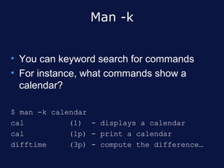 Man -k


• You can keyword search for commands
• For instance, what commands show a
  calendar?

$ man -k calendar
cal          (1) - displays a calendar
cal          (1p) - print a calendar
difftime     (3p) - compute the difference…
 