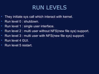 RUN LEVELS
•   They initiate sys call which interact with kernel.
•   Run level 0 : shutdown.
•   Run level 1 : single user interface.
•   Run level 2 : multi user without NFS(new file sys) support.
•   Run level 3 : multi user with NFS(new file sys) support.
•   Run level 4 GUI.
•   Run level 5 restart.
 