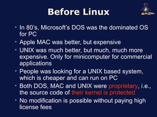 Before Linux
• In 80’s, Microsoft’s DOS was the dominated OS
  for PC
• Apple MAC was better, but expensive
• UNIX was much better, but much, much more
  expensive. Only for minicomputer for commercial
  applications
• People was looking for a UNIX based system,
  which is cheaper and can run on PC
• Both DOS, MAC and UNIX were proprietary, i.e.,
  the source code of their kernel is protected
• No modification is possible without paying high
  license fees
 