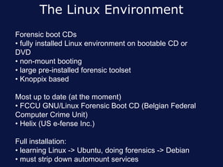 The Linux Environment
Forensic boot CDs
• fully installed Linux environment on bootable CD or
DVD
• non-mount booting
• large pre-installed forensic toolset
• Knoppix based

Most up to date (at the moment)
• FCCU GNU/Linux Forensic Boot CD (Belgian Federal
Computer Crime Unit)
• Helix (US e-fense Inc.)

Full installation:
• learning Linux -> Ubuntu, doing forensics -> Debian
• must strip down automount services
 