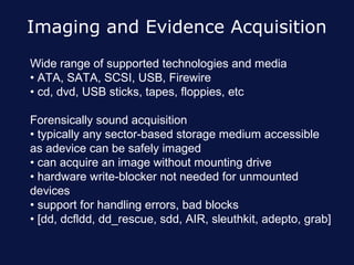 Imaging and Evidence Acquisition
Wide range of supported technologies and media
• ATA, SATA, SCSI, USB, Firewire
• cd, dvd, USB sticks, tapes, floppies, etc

Forensically sound acquisition
• typically any sector-based storage medium accessible
as adevice can be safely imaged
• can acquire an image without mounting drive
• hardware write-blocker not needed for unmounted
devices
• support for handling errors, bad blocks
• [dd, dcfldd, dd_rescue, sdd, AIR, sleuthkit, adepto, grab]
 