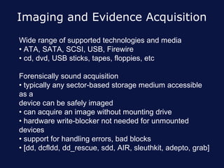 Imaging and Evidence Acquisition
Wide range of supported technologies and media
• ATA, SATA, SCSI, USB, Firewire
• cd, dvd, USB sticks, tapes, floppies, etc

Forensically sound acquisition
• typically any sector-based storage medium accessible
as a
device can be safely imaged
• can acquire an image without mounting drive
• hardware write-blocker not needed for unmounted
devices
• support for handling errors, bad blocks
• [dd, dcfldd, dd_rescue, sdd, AIR, sleuthkit, adepto, grab]
 