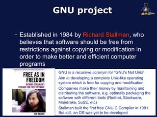 GNU project

–   Established in 1984 by Richard Stallman, who
    believes that software should be free from
    restrictions against copying or modification in
    order to make better and efficient computer
    programs
                  GNU is a recursive acronym for “GNU's Not Unix”
                  Aim at developing a complete Unix-like operating
                  system which is free for copying and modification
                  Companies make their money by maintaining and
                  distributing the software, e.g. optimally packaging the
                  software with different tools (Redhat, Slackware,
                  Mandrake, SuSE, etc)
                  Stallman built the first free GNU C Compiler in 1991.
                  But still, an OS was yet to be developed
 