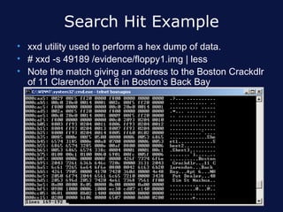 Search Hit Example
• xxd utility used to perform a hex dump of data.
• # xxd -s 49189 /evidence/floppy1.img | less
• Note the match giving an address to the Boston Crackdlr
  of 11 Clarendon Apt 6 in Boston’s Back Bay
 