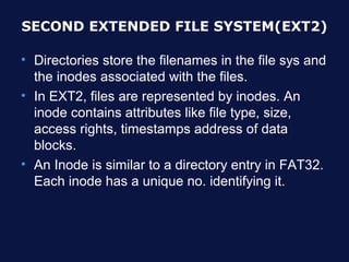 SECOND EXTENDED FILE SYSTEM(EXT2)

• Directories store the filenames in the file sys and
  the inodes associated with the files.
• In EXT2, files are represented by inodes. An
  inode contains attributes like file type, size,
  access rights, timestamps address of data
  blocks.
• An Inode is similar to a directory entry in FAT32.
  Each inode has a unique no. identifying it.
 
