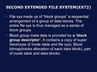 SECOND EXTENDED FILE SYSTEM(EXT2)

• File sys made up of “block groups” a sequential
  arrangement of a group of data blocks. The
  entire file sys is thus managed as a series of
  block groups.
• Block group meta data is provided by a ‘block
  group descriptor’. It contains a copy of super
  block(size of inode table and file sys), Block
  bitmap(tracks allocation of each data block), part
  of inode table and data blocks.
 