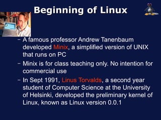 Beginning of Linux


–   A famous professor Andrew Tanenbaum
    developed Minix, a simplified version of UNIX
    that runs on PC
–   Minix is for class teaching only. No intention for
    commercial use
–   In Sept 1991, Linus Torvalds, a second year
    student of Computer Science at the University
    of Helsinki, developed the preliminary kernel of
    Linux, known as Linux version 0.0.1
 