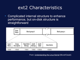 ext2 Characteristics
• Complicated internal structure to enhance
  performance, but on-disk structure is
  straightforward




                 From: Understanding the Linux Kernel (Bovet/Cesati)
 