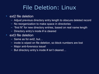File Deletion: Linux
• ext2 file deletion
   –   Adjust previous directory entry length to obscure deleted record
   –   No reorganization to make space in directories
   –   “first fit” for new directory entries, based on real name length
   –   Directory entry’s inode # is cleared
• ext3 file deletion
   –   Same as for ext2, but…
   –   inode is wiped on file deletion, so block numbers are lost
   –   Major anti-forensics issue!
   –   But directory entry’s inode # isn’t cleared…
 