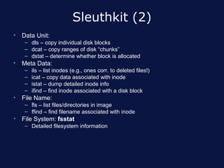 Sleuthkit (2)
•   Data Unit:
     – dls – copy individual disk blocks
     – dcat – copy ranges of disk “chunks”
     – dstat – determine whether block is allocated
•   Meta Data:
     –   ils – list inodes (e.g., ones corr. to deleted files!)
     –   icat – copy data associated with inode
     –   istat – dump detailed inode info
     –   ifind – find inode associated with a disk block
•   File Name:
     – fls – list files/directories in image
     – ffind – find filename associated with inode
•   File System: fsstat
     – Detailed filesystem information
 