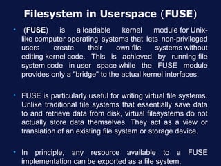 Filesystem in Userspace (FUSE)
•    (FUSE)     is   a loadable     kernel    module for Unix-
    like computer operating systems that lets non-privileged
    users     create     their    own file    systems without
    editing kernel code. This is achieved by running file
    system code in user space while the FUSE module
    provides only a "bridge" to the actual kernel interfaces.

• FUSE is particularly useful for writing virtual file systems.
  Unlike traditional file systems that essentially save data
  to and retrieve data from disk, virtual filesystems do not
  actually store data themselves. They act as a view or
  translation of an existing file system or storage device.

• In principle, any resource available to a FUSE
  implementation can be exported as a file system.
 