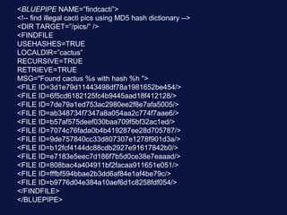<BLUEPIPE NAME=”findcacti”>
<!-- find illegal cacti pics using MD5 hash dictionary -->
<DIR TARGET=”/pics/” />
<FINDFILE
USEHASHES=TRUE
LOCALDIR=”cactus”
RECURSIVE=TRUE
RETRIEVE=TRUE
MSG="Found cactus %s with hash %h ">
<FILE ID=3d1e79d11443498df78a1981652be454/>
<FILE ID=6f5cd6182125fc4b9445aad18f412128/>
<FILE ID=7de79a1ed753ac2980ee2f8e7afa5005/>
<FILE ID=ab348734f7347a8a054aa2c774f7aae6/>
<FILE ID=b57af575deef030baa709f5bf32ac1ed/>
<FILE ID=7074c76fada0b4b419287ee28d705787/>
<FILE ID=9de757840cc33d807307e1278f901d3a/>
<FILE ID=b12fcf4144dc88cdb2927e91617842b0/>
<FILE ID=e7183e5eec7d186f7b5d0ce38e7eaaad/>
<FILE ID=808bac4a404911bf2facaa911651e051/>
<FILE ID=fffbf594bbae2b3dd6af84e1af4be79c/>
<FILE ID=b9776d04e384a10aef6d1c8258fdf054/>
</FINDFILE>
</BLUEPIPE>
 